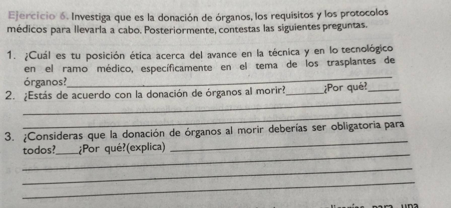 Investiga que es la donación de órganos, los requísitos y los protocolos 
médicos para llevarla a cabo. Posteriormente, contestas las siguientes preguntas. 
1. ¿Cuál es tu posición ética acerca del avance en la técnica y en lo tecnológico 
_ 
en el ramo médico, específicamente en el tema de los trasplantes de 
órganos? 
_ 
2. ¿Estás de acuerdo con la donación de órganos al morir?_ 
¿Por qué?_ 
_ 
3. ¿Consideras que la donación de órganos al morir deberías ser obligatoria para 
_ 
todos?_ ¿Por qué?(explica) 
_ 
_ 
_