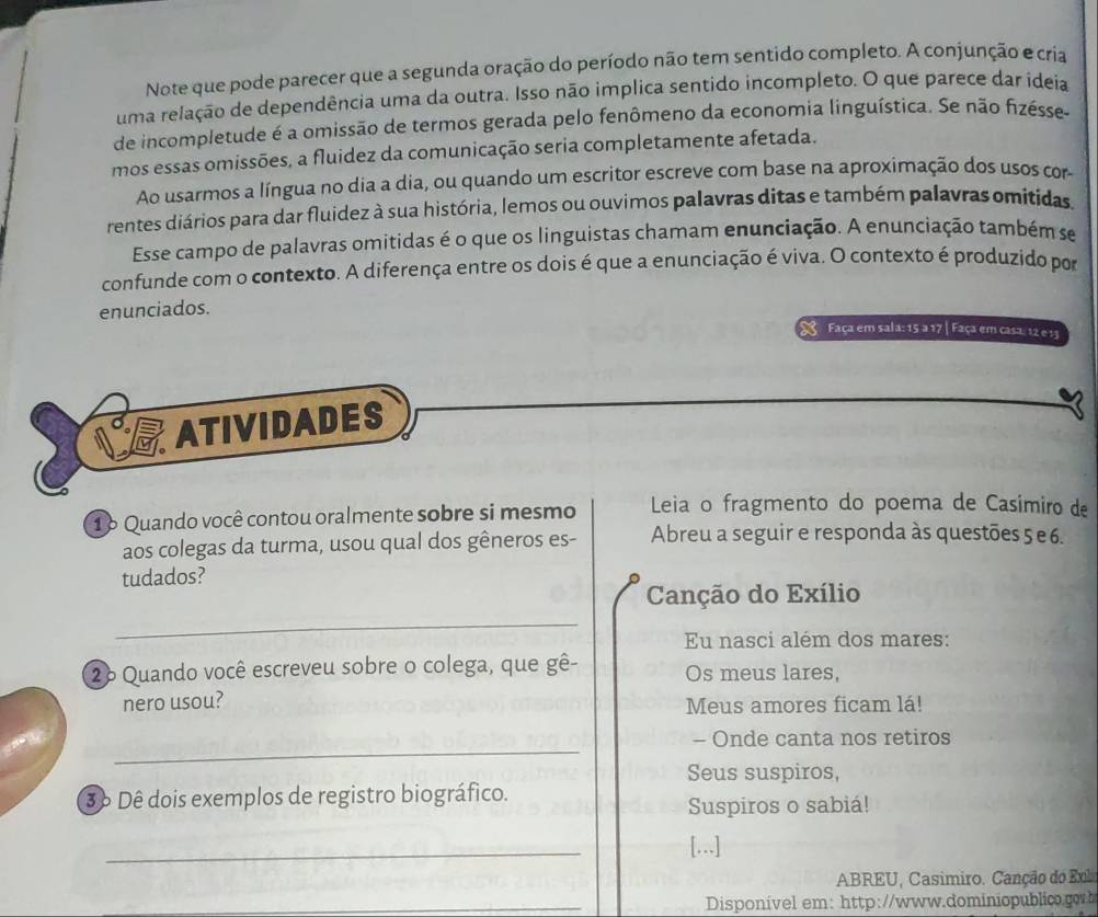 Note que pode parecer que a segunda oração do período não tem sentido completo. A conjunção e cria
uma relação de dependência uma da outra. Isso não implica sentido incompleto. O que parece dar ídeia
de incompletude é a omissão de termos gerada pelo fenômeno da economia linguística. Se não fizésse-
mos essas omissões, a fluidez da comunicação seria completamente afetada.
Ao usarmos a língua no dia a dia, ou quando um escritor escreve com base na aproximação dos usos com
rentes diários para dar fluidez à sua história, lemos ou ouvimos palavras ditas e também palavras omitidas.
Esse campo de palavras omitidas é o que os linguistas chamam enunciação. A enunciação também se
confunde com o contexto. A diferença entre os dois é que a enunciação é viva. O contexto é produzido por
enunciados.
Faça em sala: 15 a 17 | Faça em casa: 12 e 13
ATIVIDADES
16 Quando você contou oralmente sobre si mesmo  Leia o fragmento do poema de Casimiro de
aos colegas da turma, usou qual dos gêneros es- Abreu a seguir e responda às questões 5 e 6.
tudados?
_
Canção do Exílio
Eu nasci além dos mares:
26 Quando você escreveu sobre o colega, que gê- Os meus lares,
nero usou? Meus amores ficam lá!
_
- Onde canta nos retiros
Seus suspiros,
3 6 Dê dois exemplos de registro biográfico.
Suspiros o sabiá!
_
[...]
ABREU, Casimiro. Canção do Exb
_Disponível em: http://www.dominiopublc.