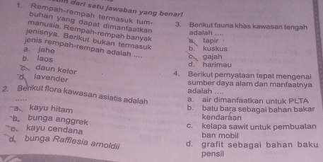 Jin dari satu jawaban yang benar!
1. Rempah-rempah termasuk tum- 3. Berikut fauna khas kawasan tengah
buhan yang dapat dimanfaatkan adalah ....
manusia. Rempah-rempah banyak a tapir
jenisnya. Berikut bukan termasuk
jenis rempah-rempah adalah ....
a jahe b. kuskus
b. laos d. harimau c gajah
a daun kelor
4. Berikut pernyataan tepat mengenai
d lavender
sumber daya alam dan manfaatnya
adalah .
2. Berikut flora kawasan asiatis adalah a. air dimanfaatkan untuk PLTA
. - - .
akayu hitam b. batu bara sebagai bahan bakar
b bunga anggrek kendaráan
kayu cendana c. kelapa sawit untuk pembuatan
ban mobil
d bunga Rafflesia arnoldii d. grafit sebagai bahan baku
pensil