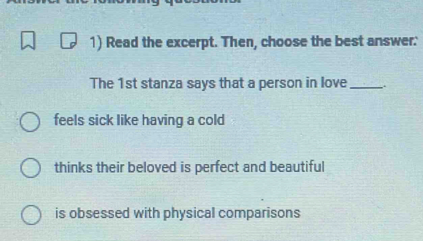 Read the excerpt. Then, choose the best answer:
The 1st stanza says that a person in love_
feels sick like having a cold
thinks their beloved is perfect and beautiful
is obsessed with physical comparisons