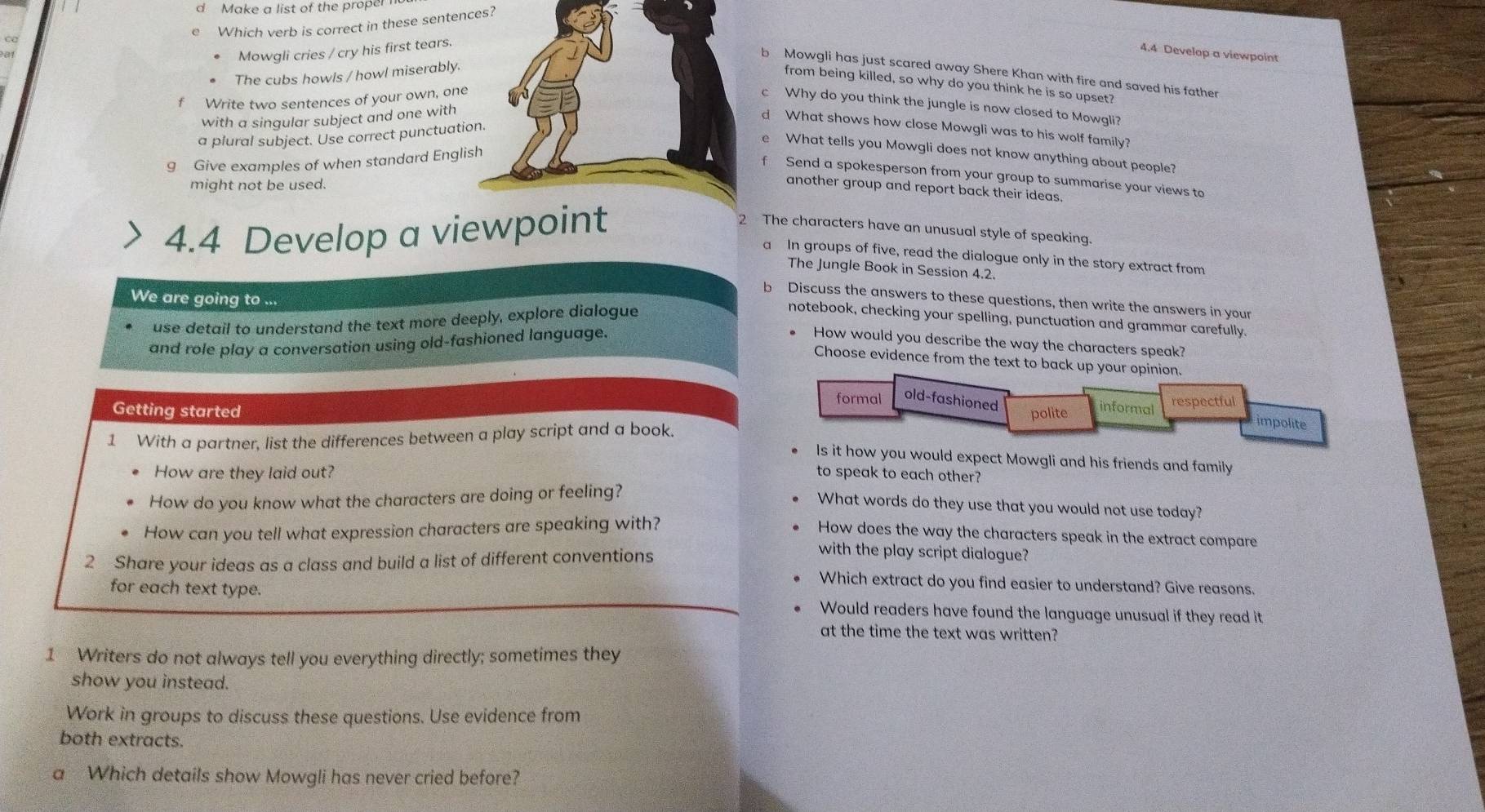 Make a list of the proper
e Which verb is correct in these sentenes?
Mowgli cries / cry his first tears.
4.4 Develop a viewpoint
b Mowgli has just scared away Shere Khan with fire and saved his father
The cubs howls / howl miserably.
from being killed, so why do you think he is so upset?
f Write two sentences of your own, one
c Why do you think the jungle is now closed to Mowgli?
with a singular subject and one with
d What shows how close Mowgli was to his wolf family?
a plural subject. Use correct punctuati
What tells you Mowgli does not know anything about people?
g Give examples of when standard Engli
Send a spokesperson from your group to summarise your views to
might not be used.
another group and report back their ideas.
4.4 Develop a viewpoint
2 The characters have an unusual style of speaking.
a In groups of five, read the dialogue only in the story extract from
The Jungle Book in Session 4.2.
We are going to ...
b Discuss the answers to these questions, then write the answers in your
use detail to understand the text more deeply, explore dialogue
notebook, checking your spelling, punctuation and grammar carefully.
and role play a conversation using old-fashioned language. How would you describe the way the characters speak?
Choose evidence from the text to back up your opinion.
formal old-fashioned informal respectful
Getting started polite
1 With a partner, list the differences between a play script and a book.
impolite
Is it how you would expect Mowgli and his friends and family
How are they laid out? to speak to each other?
How do you know what the characters are doing or feeling?
What words do they use that you would not use today?
How can you tell what expression characters are speaking with?
How does the way the characters speak in the extract compare
2 Share your ideas as a class and build a list of different conventions
with the play script dialogue?
Which extract do you find easier to understand? Give reasons.
for each text type. Would readers have found the language unusual if they read it
at the time the text was written?
1 Writers do not always tell you everything directly; sometimes they
show you instead.
Work in groups to discuss these questions. Use evidence from
both extracts.
a Which details show Mowgli has never cried before?