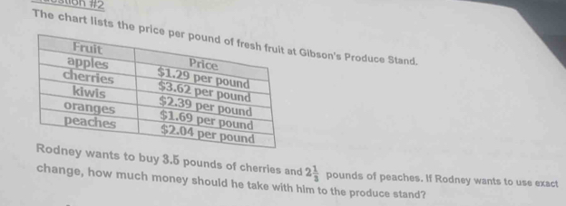 0stion #2 
The chart lists the price pert Gibson's Produce Stand, 
Rodney wants to buy 3.5 pounds of cherries and 2 1/3  p ounds of peaches. If Rodney wants to use exact 
change, how much money should he take with him to the produce stand?