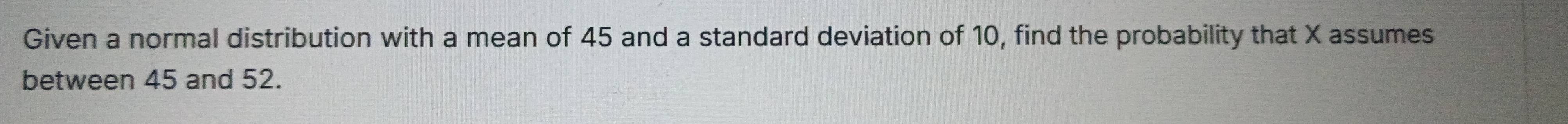 Given a normal distribution with a mean of 45 and a standard deviation of 10, find the probability that X assumes 
between 45 and 52.