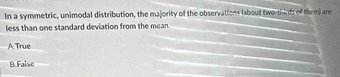 In a symmetric, unimodal distribution, the majority of the observations (about two-thirds of them) are
less than one standard deviation from the mean.
A.True
B.False