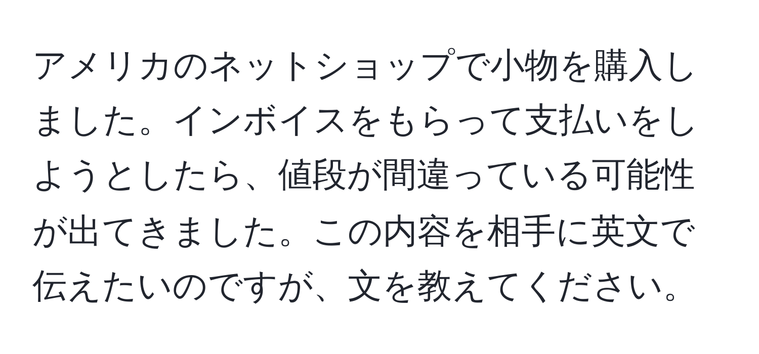 アメリカのネットショップで小物を購入しました。インボイスをもらって支払いをしようとしたら、値段が間違っている可能性が出てきました。この内容を相手に英文で伝えたいのですが、文を教えてください。