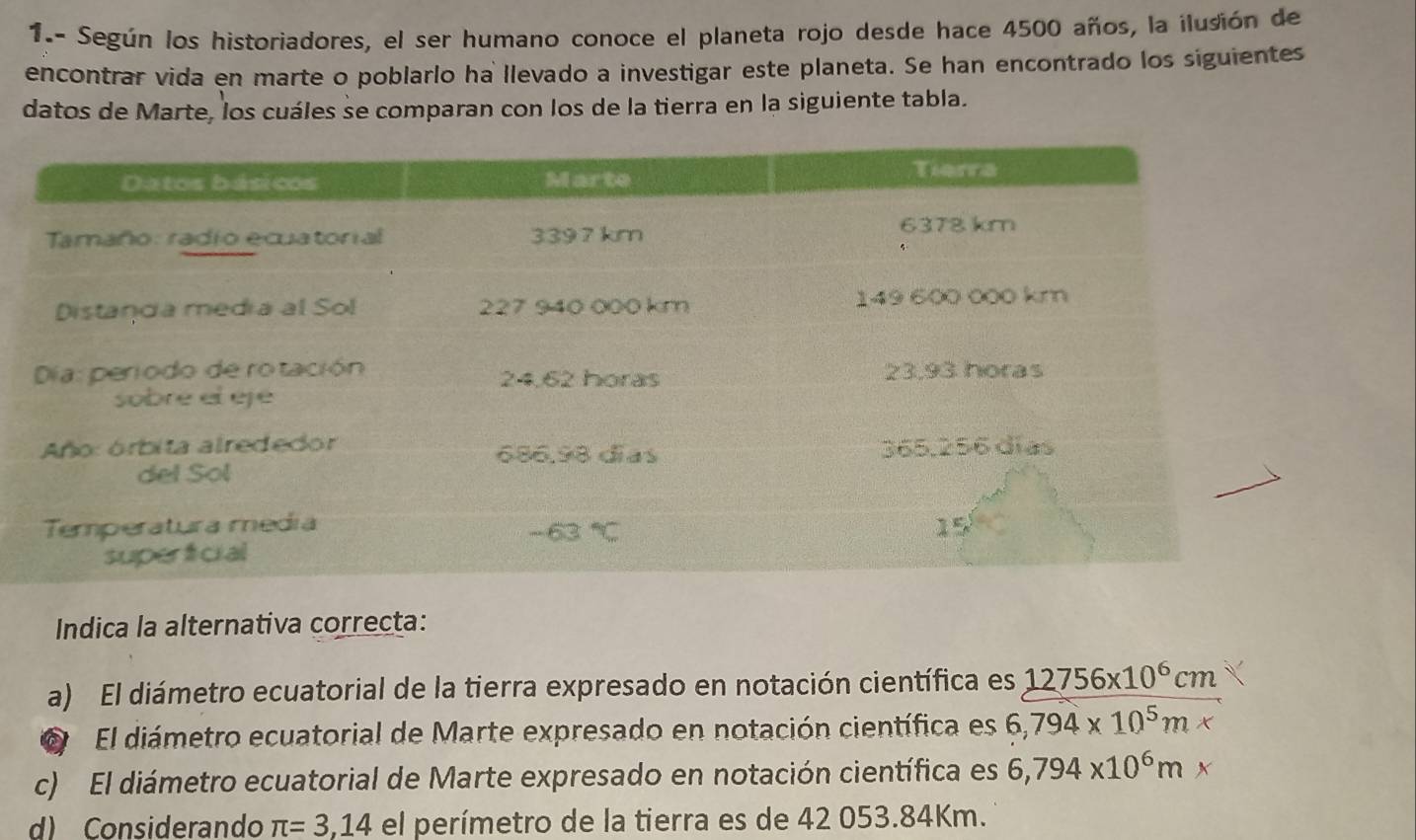 1.- Según los historiadores, el ser humano conoce el planeta rojo desde hace 4500 años, la ilusión de
encontrar vida en marte o poblarlo ha llevado a investigar este planeta. Se han encontrado los siguientes
datos de Marte, los cuáles se comparan con los de la tierra en la siguiente tabla.
Indica la alternativa correcta:
a) El diámetro ecuatorial de la tierra expresado en notación científica es 12756* 10^6cm
El diámetro ecuatorial de Marte expresado en notación científica es 6,794* 10^5m*
c) El diámetro ecuatorial de Marte expresado en notación científica es 6,794* 10^6m*
d) Considerando π =3,14 el perímetro de la tierra es de 42 053.84Km.