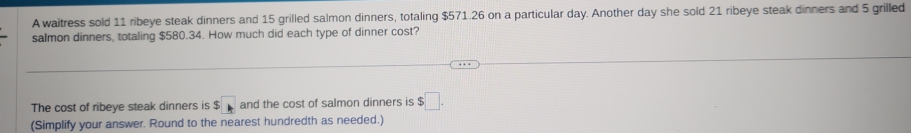 A waitress sold 11 ribeye steak dinners and 15 grilled salmon dinners, totaling $571.26 on a particular day. Another day she sold 21 ribeye steak dinners and 5 grilled 
salmon dinners, totaling $580.34. How much did each type of dinner cost? 
The cost of ribeye steak dinners is $ and the cost of salmon dinners is $□. 
(Simplify your answer. Round to the nearest hundredth as needed.)