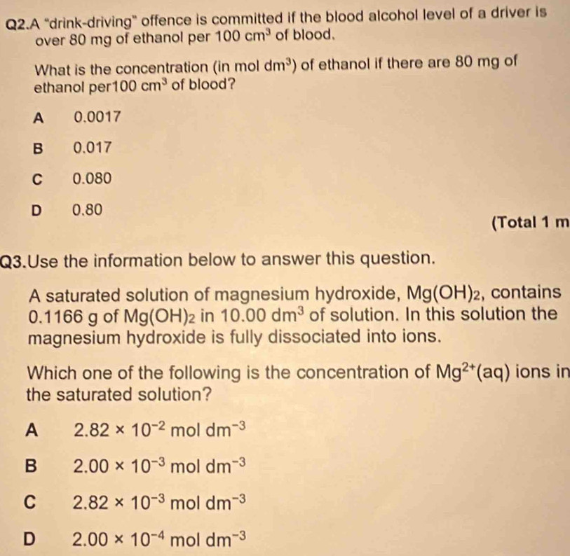 Q2.A “drink-driving” offence is committed if the blood alcohol level of a driver is
over 80 mg of ethanol per 100cm^3 of blood.
What is the concentration (in mol dm^3) of ethanol if there are 80 mg of
ethanol per 100cm^3 of blood?
A 0.0017
B 0.017
C 0.080
D 0.80
(Total 1 m
Q3.Use the information below to answer this question.
A saturated solution of magnesium hydroxide, Mg(OH)_2 , contains
0.1166 g of Mg(OH)_2 in 10.00dm^3 of solution. In this solution the
magnesium hydroxide is fully dissociated into ions.
Which one of the following is the concentration of Mg^(2+)(aq) ions in
the saturated solution?
A 2.82* 10^(-2)moldm^(-3)
B 2.00* 10^(-3)moldm^(-3)
C 2.82* 10^(-3)moldm^(-3)
D 2.00* 10^(-4)moldm^(-3)