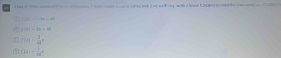 a A tos or cms mmses dee of geues of tacd iales a cup of cuffee with 2 oz, each day, writh a linea function to describe how many on of taes h
a f(0)=-2x=40
a f(x)=2x+40
f(a)= 2/4a a
o f(x)= 1/20 x