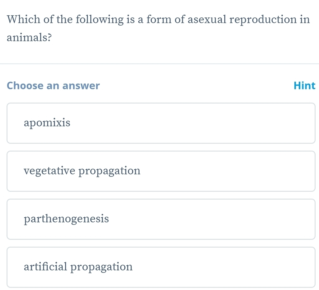 Which of the following is a form of asexual reproduction in
animals?
Choose an answer Hint
apomixis
vegetative propagation
parthenogenesis
artificial propagation