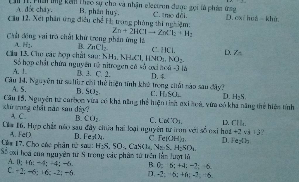 Cầu 11. Phan ứng kêm theo sự cho và nhận electron được gọi là phản ứng
A. đốt cháy. B. phân huỷ. C. trao đổi. D. oxi hoá - khử.
Câu 12. Xét phản ứng điều chế H_2 trong phòng thí nghiệm:
Zn+2HClto ZnCl_2+H_2
Chất đóng vai trò chất khử trong phản ứng là
A. H_2. B. ZnCl_2. C. HCl. D. Zn.
Câu 13. Cho các hợp chất sau: NH_3,NH_4Cl,HNO_3,NO_2.
Số hợp chất chứa nguyên tử nitrogen có số oxi hoá -3 là
A. 1. B. 3. C. 2. D. 4.
Câu 14. Nguyên tử sulfur chỉ thể hiện tính khử trong chất nào sau đây?
A. S. B. SO_2. C. H_2SO_4. D. H_2S.
Câu 15. Nguyên tử carbon vừa có khả năng thể hiện tính oxi hoá, vừa có khả năng thể hiện tính
khử trong chất nào sau đây?
A. C. B. CO_2.
C. CaCO_3.
D. CH_4.
Câu 16. Hợp chất nào sau đây chứa hai loại nguyên tử iron với số oxi hoá +2va+3 2
A. FeO. B. Fe_3O_4. C. Fe(OH)_3. D. Fe_2O_3.
Câu 17. Cho các phân tử sau: H_2S,SO_3,CaSO_4,Na_2S.H_2SO_4.
Số oxi hoá của nguyên tử S trong các phân tử trên lần lượt là
A. 0; +6; +4; +4; +6. B. 0; +6; +4; + 2;+6
C. +2; +6; +6; -2; +6. D. -2; +6; +6; -2; +6.