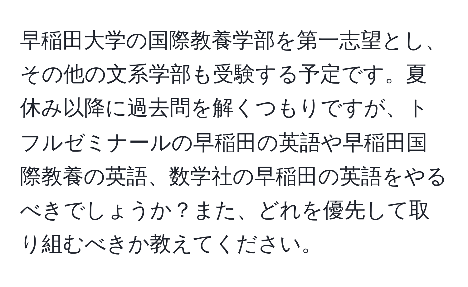 早稲田大学の国際教養学部を第一志望とし、その他の文系学部も受験する予定です。夏休み以降に過去問を解くつもりですが、トフルゼミナールの早稲田の英語や早稲田国際教養の英語、数学社の早稲田の英語をやるべきでしょうか？また、どれを優先して取り組むべきか教えてください。