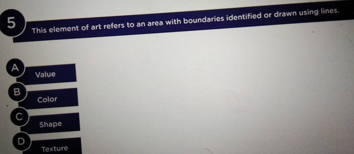 This element of art refers to an area with boundaries identified or drawn using lines.
A
Value
Color
C
Shape
Texture