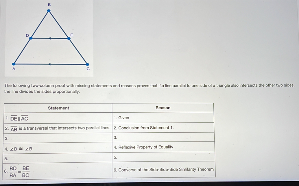 The following two-column proof with missing statements and reasons proves that if a line parallel to one side of a triangle also intersects the other two sides,
the line divides the sides proportionally:
6