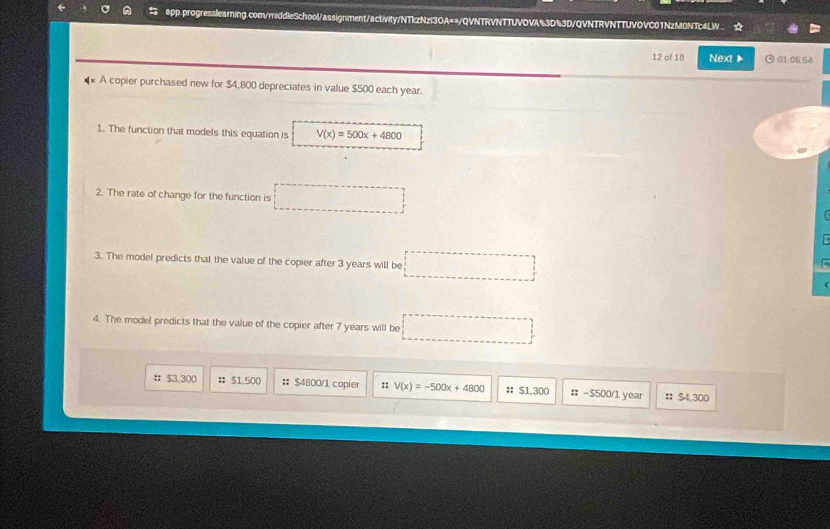 A @pp.progresslearning.com/middleSchool/assignment/activity/NTkzNzl3OA==/QVNTRVNTTUVOVA%3D%3D/QVNTRVNTTUVOVC01NzM0NTc4LW ☆
12 of 18 Next G1.0654
A copier purchased new for $4,800 depreciates in value $500 each year.
1. The function that models this equation is V(x)=500x+4800
2. The rate of change for the function is
3. The model predicts that the value of the copier after 3 years will be □ 
(
4. The model predicts that the value of the copier after 7 years will be
: $3,300 ： $1.500 :: $4800/1 copier :: V(x)=-500x+4800 :: s 130 n :: -$500/1 year :; $4.300