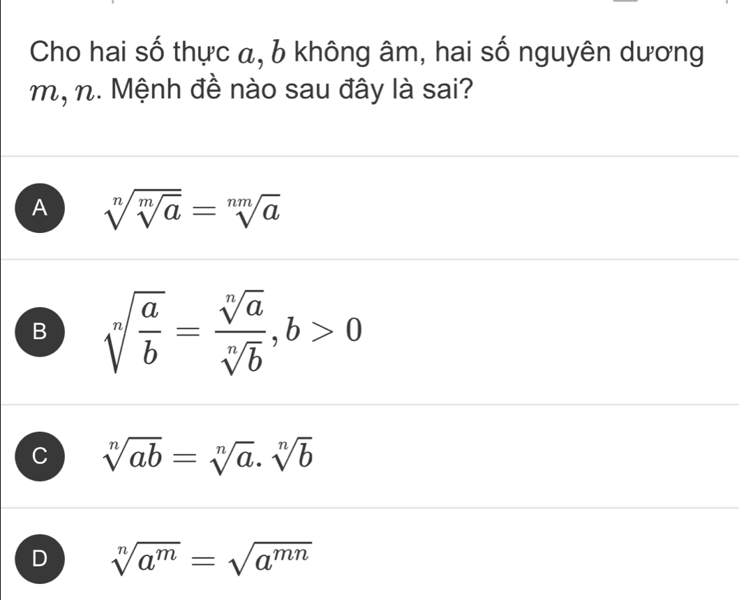 Cho hai số thực α, 6 không âm, hai số nguyên dương
m, n. Mệnh đề nào sau đây là sai?
A sqrt[n](sqrt [m]a)=sqrt[nm](a)
B sqrt[n](frac a)b= sqrt[n](a)/sqrt[n](b) , b>0
C sqrt[n](ab)=sqrt[n](a).sqrt[n](b)
D sqrt[n](a^m)=sqrt(a^(mn))