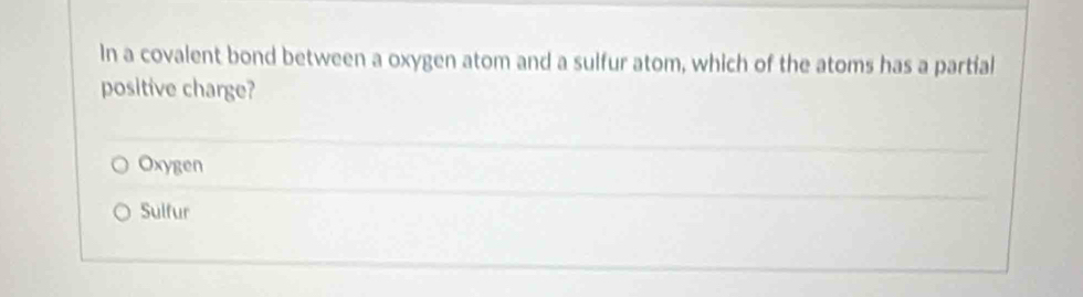 In a covalent bond between a oxygen atom and a sulfur atom, which of the atoms has a partial
positive charge?
Oxygen
Sulfur