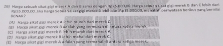 Marga sebuah sikat gigi merek A dan II sama dengan Rp25.000,00. Harga sebuah sikat gigi merek B dan C lebih dari
BENAR? RpS5.000,00. Jika harga Sebuah sikat gigi merek B lebih darl Rp15.000,00, manakah pernyataan berikut yang bernilai
(A) Harga sikat gigi merek A lebih murah dari merek C
(B) Harga sikat gigi merek B adalah yang termurah di antara ketiga merek
(C) Harga sikat gigi merek B lebih murah dari merek A.
(D) Harga sikat gigi merek B lebih mahal dari merek C
(E) Harga sikat gigi merek A adalah yang termahal di antara ketiga merek,