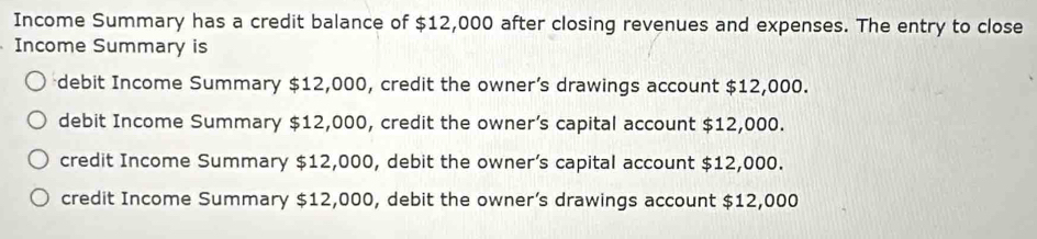 Income Summary has a credit balance of $12,000 after closing revenues and expenses. The entry to close
Income Summary is
debit Income Summary $12,000, credit the owner’s drawings account $12,000.
debit Income Summary $12,000, credit the owner’s capital account $12,000.
credit Income Summary $12,000, debit the owner’s capital account $12,000.
credit Income Summary $12,000, debit the owner’s drawings account $12,000