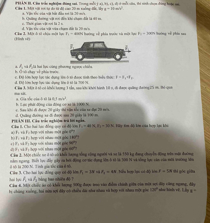 PHÀN II. Câu trắc nghiệm đúng sai. Trong mỗi ý a), b), c), d) ở mỗi câu, thí sinh chọn đúng hoặc sai,
Câu 1. Một vật rơi tự do từ độ cao 20 m xuống đất, lấy g=10m/s^2.
a. Vận tốc của vật bắt đầu rơi là 20 m/s.
b. Quãng đường vật rơi đến khi chạm đất là 40 m.
c. Thời gian vật rơi là 2 s.
d. Vận tốc của vật vừa chạm đất là 20 m/s.
Câu 2. Một ô tô chịu một lực F_1=400N hướng về phía trước và một lực F_2=300N hướng về phía sau
(Hình vẽ)
a. vector F_1 và vector F_2 là hai lực cùng phương ngược chiều.
b. Ô tô chạy về phía trước,
c. Độ lớn hợp lực tác dụng lên ô tô được tính theo biểu thức: F=F_1+F_2.
d. Độ lớn hợp lực tác dụng lên ô tô là 700 N.
Câu 3. Một ô tô có khối lượng 3 tấn, sau khi khởi hành 10 s, đi được quãng đường25 m. Bỏ qua
ma sát.
a. Gia tổc của ô tô là 0,5m/s^2.
b. Lực phát động của động cơ xe là 1000 N.
c. Sau khi đi được 20 giây thì vận tốc của xe đạt 20 m/s.
d. Quãng đường xe đi được sau 20 giây là 100 m.
PHÀN III. Câu trắc nghiệm trả lời ngắn.
Câu 1. Cho hai lực đồng quy có độ lớn F_1=40N,F_2=30N. Hãy tìm độ lớn của hợp lực khi
a) F_1 và F_2 hợp với nhau một góc 0° ?
b) F_1 và F_2 hợp với nhau một góc 180° ?
c) F_1 và F_2 hợp với nhau một gốc 90°
d) F_1 và F_2 hợp với nhau một góc 60° ?
Câu 2. Một chiếc xe ô tô có khổi lượng tổng cộng người và xe là 550 kg đang chuyển động trên mặt đường
nằm ngang. Biết lực đầy gây ra bởi động cơ tác dụng lên ô tô là 300 N và tồng lực cản của môi trường lên
ô tô là 200 N. Tính gia tốc của ô tô.
Câu 3. Cho hai lực đồng quy có độ lớn F_1=3N và F_2=4N , Nếu hợp lực có độ lớn F=5N thì góc giữa
hai lực vector F_1 và vector F_2 bằng bao nhiêu độ ?
Câu 4. Một chiếc áo có khối lượng 500g được treo vào điểm chính giữa của một sợi dây căng ngang, dây
bị chùng xuống, hai nửa sợi dây có chiều dài như nhau và hợp với nhau một góc 120° như hình vẽ. Lấy g=