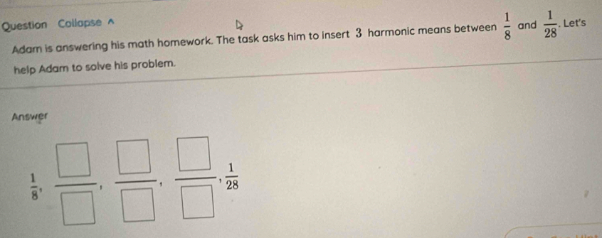 Question Collapse^(and frac 1)28. Let's 
Adam is answering his math homework. The task asks him to insert 3 harmonic means between  1/8 
help Adam to solve his problem. 
Answer
 1/8 ,  □ /□  ,  □ /□  ,  □ /□  ,  1/28 