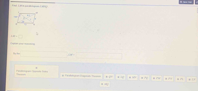 Save / Exit
Find Z.M in parallelogram ∠ MNQ
LM=□
Explain your reasoning
By the □ ,LM=□
:
Parallelogram Opposite Sides
Theorem #: Parallelogram Diagonals Theorem :: # LQ ; MN :: PQ :: PM u PN ;; PL =; LN
# Mộ