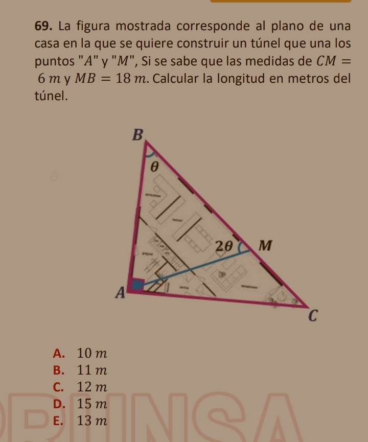 La figura mostrada corresponde al plano de una
casa en la que se quiere construir un túnel que una los
puntos "A" y "M", Si se sabe que las medidas de CM=
6 m y MB=18m. Calcular la longitud en metros del
túnel.
A. 10 m
B. 11 m
C. 12 m
D. 15 m
E. 13 m