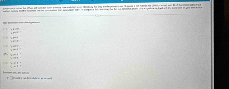 Some experts believe that 17% of all freshwater fish in a country have such high levels of mercury that they are dangerous to eat. Suppose a fish market has 250 fish tested, and 40 of them have dangerous 
levels of mercury. Test the hypothesis that this sample is not from a population with 17% dangerous fish, assuming that this is a random sample. Use a significance level of 0.05. Comment on your conctusion 
State the null and alternative hypotheses
P_0p<0.17
H_ap>0.17
H_0p=0.17
H_3· p<0.17
C H_3p!= 0.17
H_3rho =0.17
H_2:p=0.17
H_2rho != 0.17
f P'_5)=0.17
H_ap>0.17
Determine the z -test statistic
z=□ (Round to two decimal places as needed.)