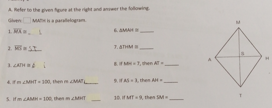 Refer to the given figure at the right and answer the following. 
Given: □ MATH is a parallelogram. 
1. overline MA≌ _ 
6. △ MAH≌ _ 
2. overline MS≌ _ 
7. △ THM≌ _ 
3. ∠ ATH≌ 8. If MH=7 , then AT= _ 
4. If m∠ MHT=100 , then m∠ MAT _9. If AS=3 , then AH= _ 
5. If m∠ AMH=100 , then m∠ MHT _10. If MT=9 , then SM= _