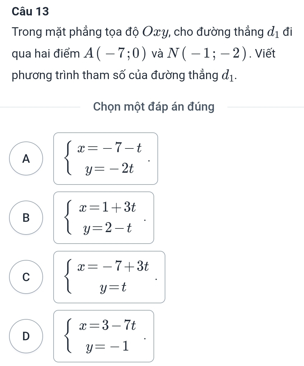 Trong mặt phẳng tọa độ Oxy, cho đường thẳng d_1 đi
qua hai điểm A(-7;0) và N(-1;-2). Viết
phương trình tham số của đường thẳng d_1. 
Chọn một đáp án đúng
A beginarrayl x=-7-t y=-2tendarray..
B beginarrayl x=1+3t y=2-tendarray..
C beginarrayl x=-7+3t y=tendarray.
D beginarrayl x=3-7t y=-1endarray..