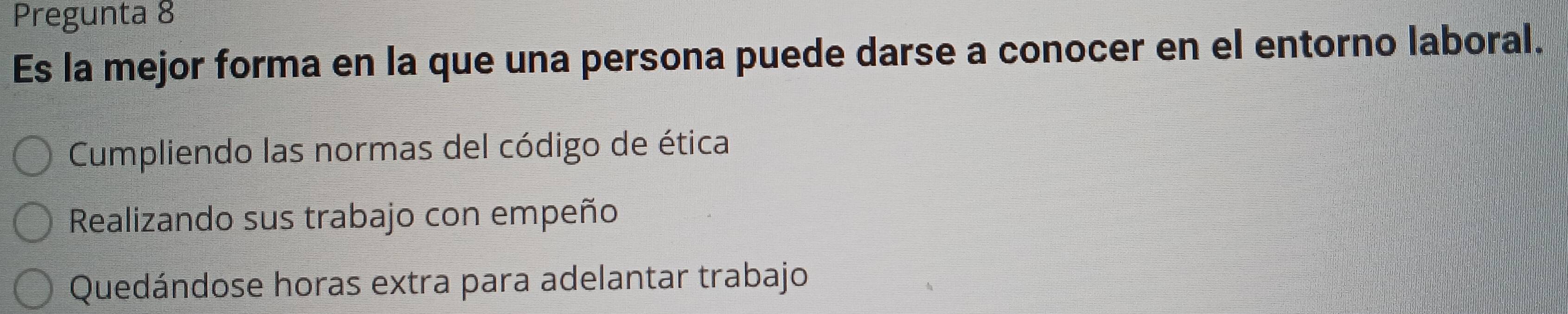 Pregunta 8
Es la mejor forma en la que una persona puede darse a conocer en el entorno laboral.
Cumpliendo las normas del código de ética
Realizando sus trabajo con empeño
Quedándose horas extra para adelantar trabajo