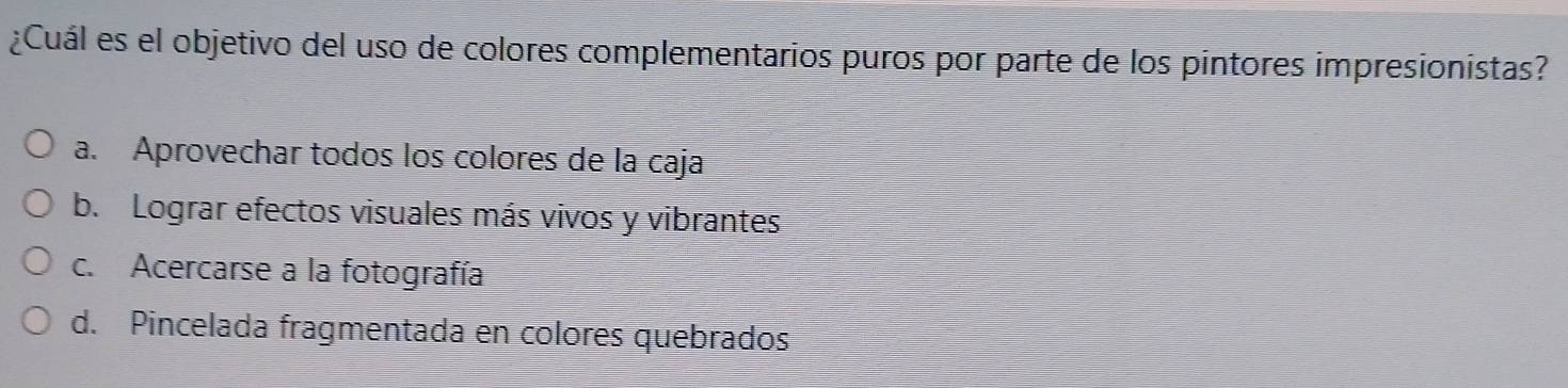 ¿Cuál es el objetivo del uso de colores complementarios puros por parte de los pintores impresionistas?
a. Aprovechar todos los colores de la caja
b. Lograr efectos visuales más vivos y vibrantes
c. Acercarse a la fotografía
d. Pincelada fragmentada en colores quebrados