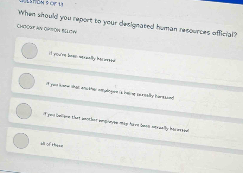 OF 13
When should you report to your designated human resources official?
CHOOSE AN OPTION BELOW
if you've been sexually harassed
if you know that another employee is being sexually harassed
if you believe that another employee may have been sexually harassed
all of these