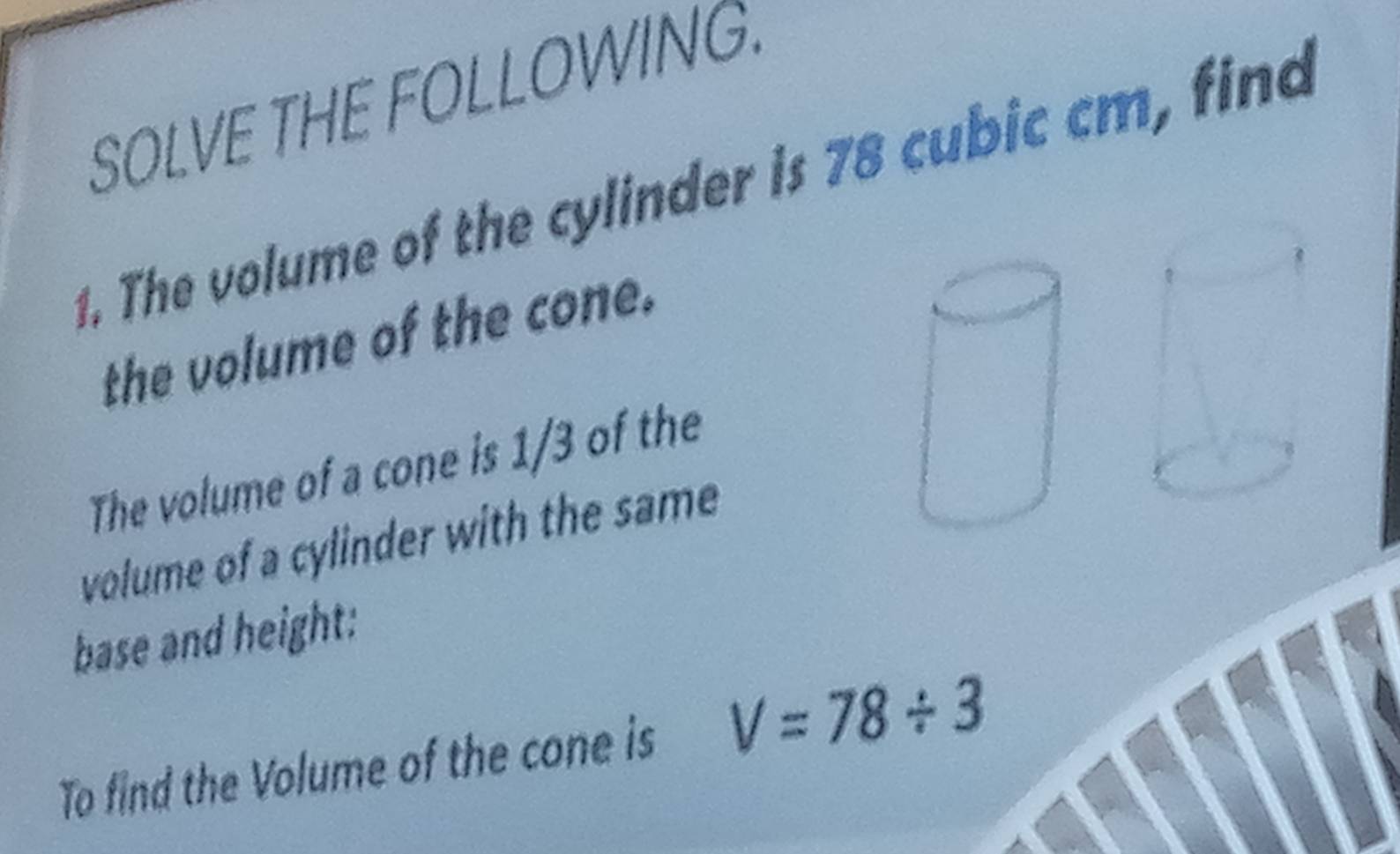 SOLVE THE FOLLOWING. 
1. The volume of the cylinder is 78 cubic cm, find 
the volume of the cone. 
The volume of a cone is 1/3 of the 
volume of a cylinder with the same 
base and height: 
To find the Volume of the cone is V=78/ 3