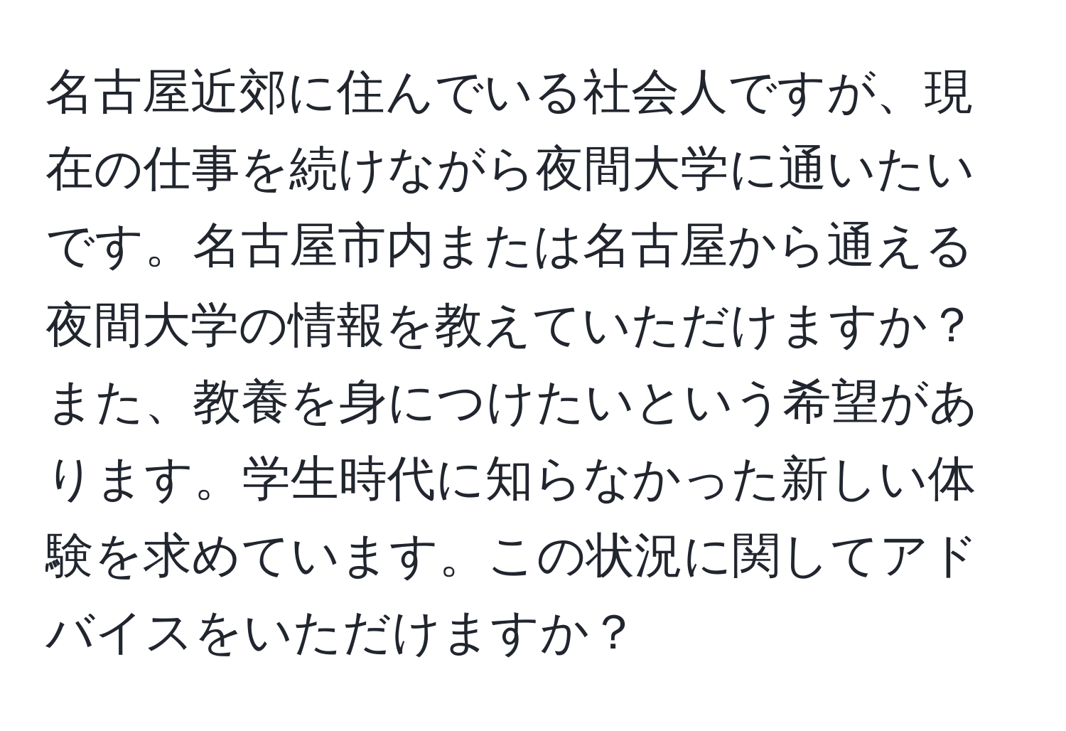 名古屋近郊に住んでいる社会人ですが、現在の仕事を続けながら夜間大学に通いたいです。名古屋市内または名古屋から通える夜間大学の情報を教えていただけますか？また、教養を身につけたいという希望があります。学生時代に知らなかった新しい体験を求めています。この状況に関してアドバイスをいただけますか？