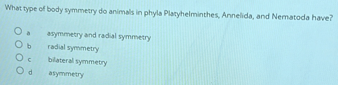 What type of body symmetry do animals in phyla Platyhelminthes, Annelida, and Nematoda have?
a asymmetry and radial symmetry
bì radial symmetry
C bilateral symmetry
d asymmetry