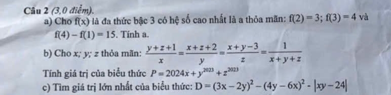 (3,0 điểm). 
a) Cho f(x) là đã thức bậc 3 có hệ số cao nhất là a thỏa mãn: f(2)=3; f(3)=4v^2.
f(4)-f(1)=15. Tính a. 
b) Cho x; y; z thỏa mãn:  (y+z+1)/x = (x+z+2)/y = (x+y-3)/z = 1/x+y+z 
Tính giá trị của biểu thức P=2024x+y^(2023)+z^(2023)
c) Tìm giá trị lớn nhất của biểu thức: D=(3x-2y)^2-(4y-6x)^2-|xy-24|