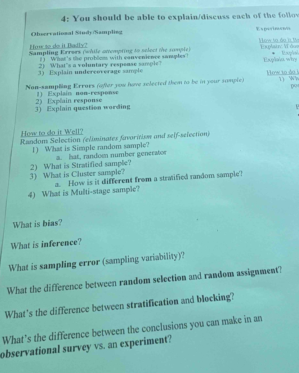 4: You should be able to explain/discuss each of the follov 
Observational Study/Sampling Experiments 
How to do it Badly? How to do it B 
Sampling Errors (while attempting to select the sample) Explain: If don 
1) What's the problem with convenience samples? Explai 
2) What’s a voluntary response sample? Explain why 
3) Explain undercoverage sample How to do i 
Non-sampling Errors (after you have selected them to be in your sample) 1) Wh 
po: 
1) Explain non-response 
2) Explain response 
3) Explain question wording 
F 
How to do it Well? 
Random Selection (eliminates favoritism and self-selection) 
1) What is Simple random sample? 
a. hat, random number generator 
2) What is Stratified sample? 
3) What is Cluster sample? 
a. How is it different from a stratified random sample? 
4) What is Multi-stage sample? 
What is bias? 
What is inference? 
What is sampling error (sampling variability)? 
What the difference between random selection and random assignment? 
What’s the difference between stratification and blocking? 
What’s the difference between the conclusions you can make in an 
observational survey vs. an experiment?