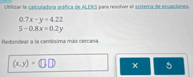 Utilizar la calculadora gráfica de ALEKS para resolver el sistema de ecuaciones.
0.7x-y=4.22
5-0.8x=0.2y
Redondear a la centésima más cercana.
(x,y)= | 
×