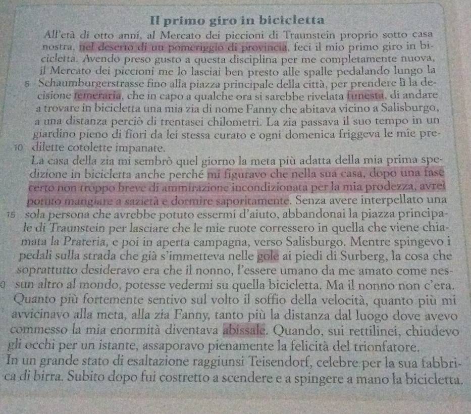 Il primo giro in bicicletta
All'età di otto anni, al Mercato dei piccioni di Traunstein proprio sotto casa
nostra, nel deserto di un pomeriggio di provincia, feci il mio primo giro in bi-
cicletta. Avendo preso gusto a questa disciplina per me completamente nuova,
il Mercato dei piccioni me lo lasciai ben presto alle spalle pedalando lungo la
s  Schaumburgerstrasse fino alla piazza principale della città, per prendere lì la de-
cisione temeraria, che in capo a qualche ora si sarebbe rivelata funesta, di andare
a trovare in bicicletta una mia zia di nome Fanny che abitava vicino a Salisburgo,
a una distanza perciò di trentasei chilometri. La zia passava il suo tempo in un
giardino pieno di fiori da lei stessa curato e ogni domenica friggeva le mie pre-
10 dilette cotolette impanate.
La casa della zia mi sembrò quel giorno la meta più adatta della mia prima spe-
dizione in bicicletta anche perché mi figuravo che nella sua casa, dopo una fase
certo non troppo breve di ammirazione incondizionata per la mia prodezza, avrei
porto mangiare a sazietà e dormire saporitamente. Senza avere interpellato una
15  sola persona che avrebbe potuto essermí d’aiuto, abbandonai la piazza principa-
le di Traunstein per lasciare che le mie ruote corressero in quella che viene chia-
mata la Prateria, e poi in aperta campagna, verso Salisburgo. Mentre spingevo i
pedali sulla strada che già s’immetteva nelle gole ai piedi di Surberg, la cosa che
soprattutto desideravo era che il nonno, l’essere umano da me amato come nes-
sun altro al mondo, potesse vedermi su quella bicicletta. Ma il nonno non c’era.
Quanto più fortemente sentivo sul volto il soffio della velocità, quanto più mi
avvicinavo alla meta, alla zia Fanny, tanto più la distanza dal luogo dove avevo
commesso la mia enormità diventava abissale. Quando, sui rettilinei, chiudevo
gli occhi per un istante, assaporavo pienamente la felicità del trionfatore.
In un grande stato di esaltazione raggiunsi Teisendorf, celebre per la sua fabbri-
ca di birra. Subito dopo fui costretto a scendere e a spingere a mano la bicicletta.