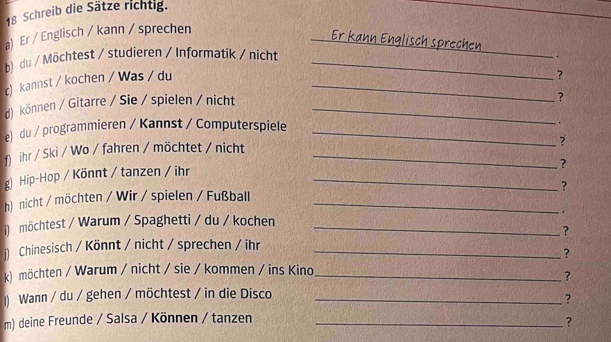 Schreib die Sätze richtig. 
a) Er / Englisch / kann / sprechen 
Er kann Englisch sprechen 
b) du / Möchtest / studieren / Informatik / nicht_ 
_ 
c) kannst / kochen / Was / du_ 
? 
d)können / Gitarre / Sie / spielen / nicht_ 
? 
e) du / programmieren / Kannst / Computerspiele_ 
. 
f) ihr / Ski / Wo / fahren / möchtet / nicht_ 
? 
? 
g) Hip-Hop / Könnt / tanzen / ihr_ 
? 
h) nicht / möchten / Wir / spielen / Fußball_ 
i) möchtest / Warum / Spaghetti / du / kochen _. 
? 
j) Chinesisch / Könnt / nicht / sprechen / ihr_ 
? 
k) möchten / Warum / nicht / sie / kommen / ins Kino_ 
? 
1) Wann / du / gehen / möchtest / in die Disco_ 
? 
m) deine Freunde / Salsa / Können / tanzen_ 
?