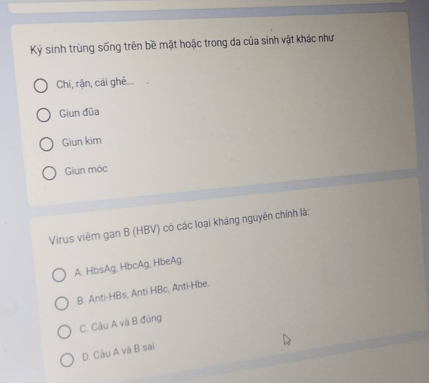 Ký sinh trùng sống trên bề mặt hoặc trong da của sinh vật khác như
Chí, rận, cái ghẻ...
Giun đũa
Giun kim
Giun móc
Virus viêm gan B (HBV) có các loại kháng nguyên chính là:
A. HbsAg, HbcAg, HbeAg.
B. Anti-HBs, Anti HBc, Anti-Hbe.
C. Câu A và B đúng
D. Câu A và B sai