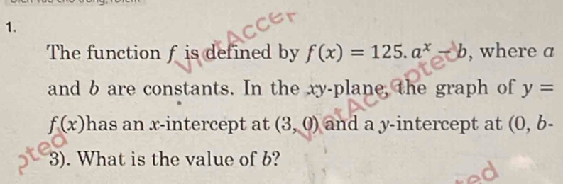 The function f is defined by f(x)=125.a^x-b , where a
and b are constants. In the xy -plane, the graph of y=
f(x) has an x-intercept at (3,0) and a y-intercept at (0, b-
3). What is the value of b?