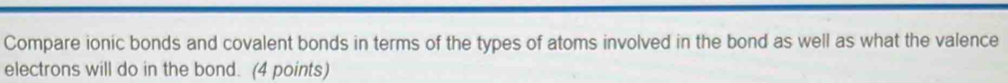 Compare ionic bonds and covalent bonds in terms of the types of atoms involved in the bond as well as what the valence 
electrons will do in the bond. (4 points)