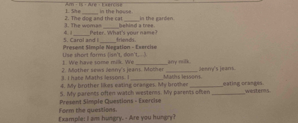 Am - Is - Are - Exercise 
1. She _in the house. 
2. The dog and the cat _in the garden. 
_ 
3. The woman behind a tree. 
4.1_ Peter. What's your name? 
5. Carol and I_ friends. 
Present Simple Negation - Exercise 
Use short forms (isn't, don't,...). 
1. We have some milk. We _any milk. 
2. Mother sews Jenny's jeans. Mother _Jenny's jeans. 
3. I hate Maths lessons. I _Maths lessons. 
4. My brother likes eating oranges. My brother _eating oranges. 
5. My parents often watch westerns. My parents often _westerns. 
Present Simple Questions - Exercise 
Form the questions. 
Example: I am hungry. - Are you hungry?