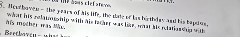 hs cier. 
on the bass clef stave. 
8. Beethoven - the years of his life, the date of his birthday and his baptism, 
what his relationship with his father was like, what his relationship with 
his mother was like. 
. Beethoven - what