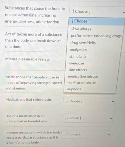 Substances that cause the brain to [ Choose ]
release adrenaline, increasing
energy, alertness, and attention. [ Choose ]
drug allergy
Act of taking more of a substance performance-enhancing drugs
than the body can break down at drug sensitivity
one time.
analgesics
stimulants
Intense pleasurable feeling.
overdose
side effects
Medications that people abuse in medication misuse
hopes of improving strength, speed, medication abuse
and stamina. euphoria
Medications that relieve pain. [ Choose ]
Use of a medication in an [ Choose ]
unintended or harmful way.
Immune response in which the body [ Choose ]
treats a particular substance as if it
is harmful to the body.