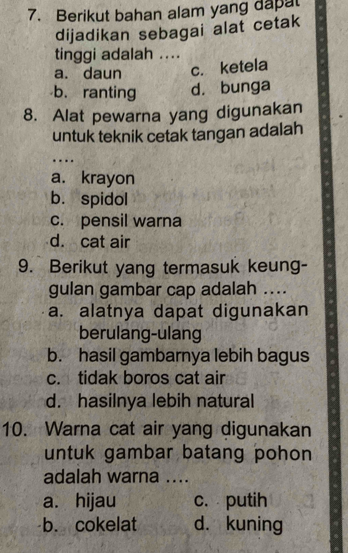 Berikut bahan alam yang dapa
dijadikan sebagai alat cetak
tinggi adalah ....
a. daun
c. ketela
b. ranting
d. bunga
8. Alat pewarna yang digunakan
untuk teknik cetak tangan adalah
_
a. krayon
b. spidol
c. pensil warna
d. cat air
9. Berikut yang termasuk keung-
gulan gambar cap adalah ....
a. alatnya dapat digunakan
berulang-ulang
b. hasil gambarnya lebih bagus
c. tidak boros cat air
d. hasilnya lebih natural
10. Warna cat air yang digunakan
untuk gambar batang pohon 
adalah warna ....
a. hijau c. putih
b. cokelat d. kuning