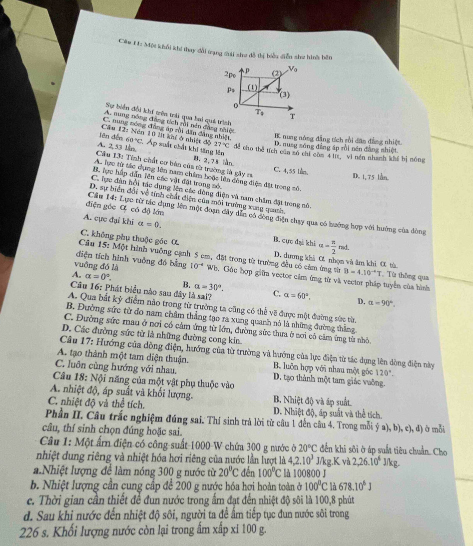 Một khối khí thay đổi trạng thái như đồ thị biểu diễn như hình bên
2po p (2) V_0
Po (1)
(3)
0
T_0 T
Sự biến đổi khí trên trải qua hai quá trình
A. nung nóng đẳng tích rồi nén đẳng nhiệt,
C. nung nóng đẳng áp rồi dãn đẳng nhiệt. B. nung nóng đẳng tích rồi dãn đẳng nhiệt
lên đến 60°C. Áp suất chất khí tăng lên
Cầâu 12: Nén 10 lít khí ở nhiệt độ 27°C để cho thể tích của nó chỉ còn 4 lít, vì nén nhanh khí bị nóng
D. nung nóng đẳng áp rồi nén đẳng nhiệt.
A. 2, 53 lần. B. 2,78 lần,
Câu 13: Tính chất cơ bản của từ trường là gây ra
C. 4,55 lần. D. 1, 75 lần.
A. lực từ tác dụng lên nam châm hoặc lên dồng điện đặt trong nó,
B. lực hấp dẫn lên các vật đặt trong nó.
C. lực đàn hồi tác dụng lên các dòng điện và nam châm đặt trong nó,
D. sự biến đổi về tính chất điện của môi trường xung quanh.
điện góc Ơ có độ lớn
Câu 14: Lực từ tác dụng lên một đoạn dây dẫn có dòng điện chạy qua có hướng hợp với hướng của dòng
A. cực đại khi alpha =0. B. cực đại khi alpha = π /2 rad.
C. không phụ thuộc góc α.
Câu 15: Một hình vuông cạnh 5 cm, đặt trong từ trường đều có cảm ứng từ B=4.10^(-4)T , Từ thông qua
D. dương khi α nhọn và âm khi α tù
vuông đó là
diện tích hình vuông đó bằng 10^(-6) Wb. Góc hợp giữa vector cảm ứng từ và vector pháp tuyển của hình
A. alpha =0°. B. alpha =30°. C. alpha =60°.
Câu 16: Phát biểu nào sau đây là sai?
D. alpha =90°.
A. Qua bất kỳ điểm nào trong từ trường ta cũng có thể vẽ được một đường sức từ.
B. Đường sức từ do nam châm thẳng tạo ra xung quanh nó là những đường thẳng.
C. Đường sức mau ở nơi có cảm ứng từ lớn, đường sức thưa ở nơi có cảm ứng từ nhỏ.
D. Các đường sức từ là những đường cong kín.
Câu 17: Hướng của dòng điện, hướng của từ trường và hướng của lực điện từ tác dụng lên dòng điện này
A. tạo thành một tam diện thuận. B. luôn hợp với nhau một góc 120°.
C. luôn cùng hướng với nhau. D. tạo thành một tam giác vuông.
Câu 18: Nội năng của một vật phụ thuộc vào
A. nhiệt độ, áp suất và khối lượng. B. Nhiệt độ và áp suất.
C. nhiệt độ và thể tích. D. Nhiệt độ, áp suất và thể tích.
Phần II. Câu trắc nghiệm đúng sai. Thí sinh trả lời từ câu 1 đến câu 4. Trong mỗi ý a), b), c), d) ở mỗi
câu, thí sinh chọn đúng hoặc sai.
Câu 1: Một ấm điện có công suất 1000 W chứa 300 g nước ở 20°C đến khi sôi ở áp suất tiêu chuẩn. Cho
nhiệt dung riêng và nhiệt hóa hơi riêng của nước lần lượt là 4,2.10^3 J/kg.K và 2,26.10^6 J/kg.
a.Nhiệt lượng để làm nóng 300 g nước từ 20°C đến 100°C là 100800 J
b. Nhiệt lượng cần cung cấp để 200 g nước hóa hơi hoàn toàn ở 100°C là 678.10^6J
c. Thời gian cần thiết để đun nước trong ẩm đạt đến nhiệt độ sôi là 100,8 phút
d. Sau khi nước đến nhiệt độ sôi, người ta để ẩm tiếp tục đun nước sôi trong
226 s. Khối lượng nước còn lại trong ấm xấp xỉ 100 g.