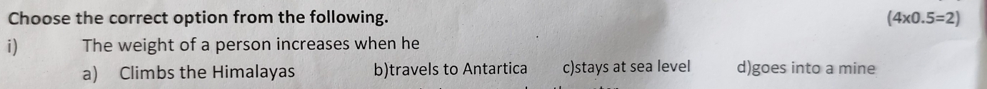 Choose the correct option from the following. (4* 0.5=2)
i) The weight of a person increases when he
a) Climbs the Himalayas b)travels to Antartica c)stays at sea level d)goes into a mine